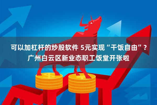 可以加杠杆的炒股软件 5元实现“干饭自由”？广州白云区新业态职工饭堂开张啦