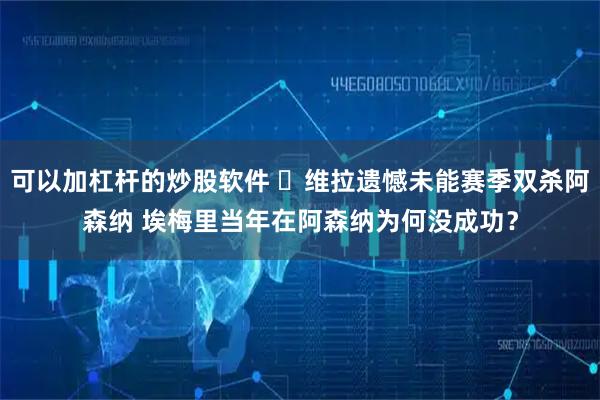 可以加杠杆的炒股软件 ​维拉遗憾未能赛季双杀阿森纳 埃梅里当年在阿森纳为何没成功？