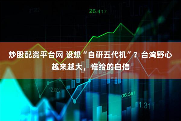 炒股配资平台网 设想“自研五代机”？台湾野心越来越大，谁给的自信