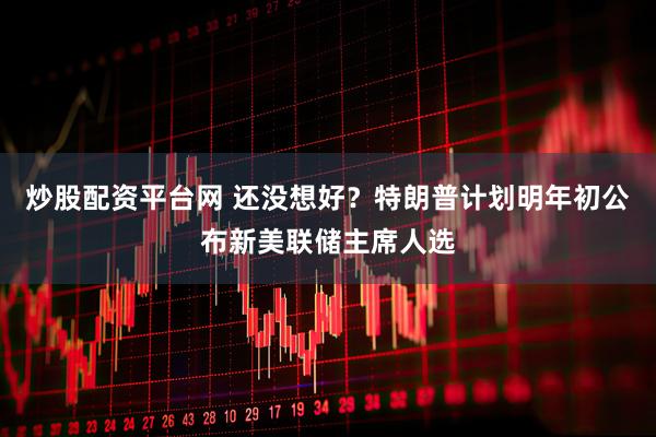 炒股配资平台网 还没想好？特朗普计划明年初公布新美联储主席人选