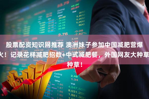 股票配资知识网推荐 澳洲妹子参加中国减肥营爆火！记录花样减肥招数+中式减肥餐，外国网友大种草！