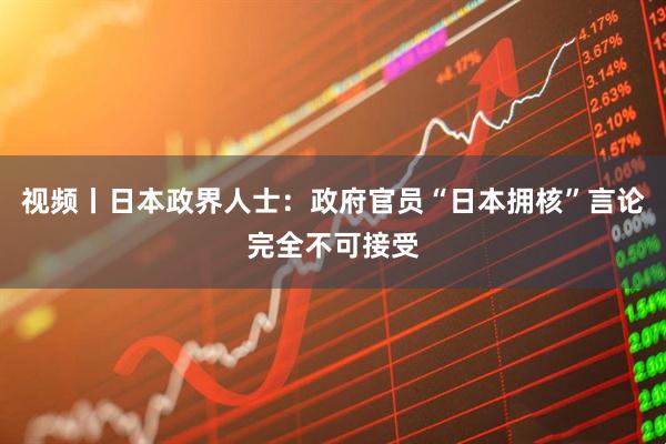 视频丨日本政界人士：政府官员“日本拥核”言论完全不可接受