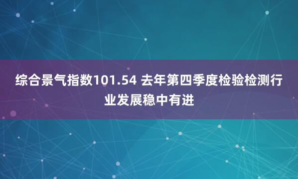 综合景气指数101.54 去年第四季度检验检测行业发展稳中有进