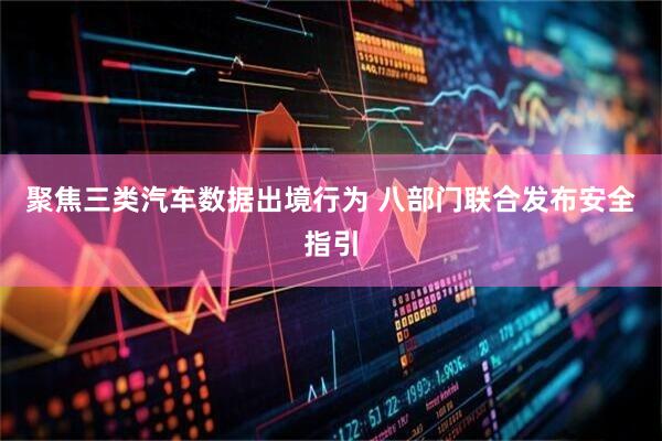 聚焦三类汽车数据出境行为 八部门联合发布安全指引