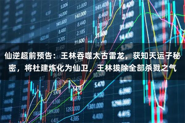 仙逆超前预告：王林吞噬太古雷龙，获知天运子秘密，将杜建炼化为仙卫，王林拔除全部杀戮之气