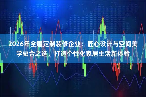 2026年全屋定制装修企业：匠心设计与空间美学融合之选，打造个性化家居生活新体验