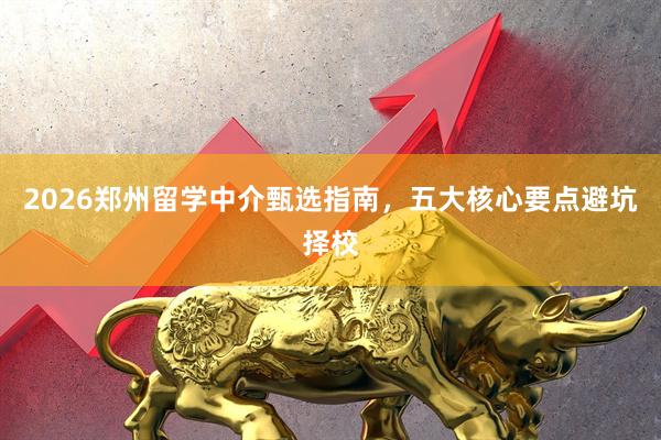 2026郑州留学中介甄选指南，五大核心要点避坑择校