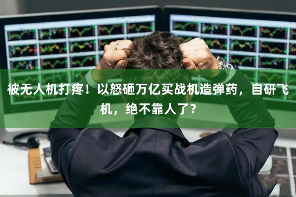 被无人机打疼！以怒砸万亿买战机造弹药，自研飞机，绝不靠人了？